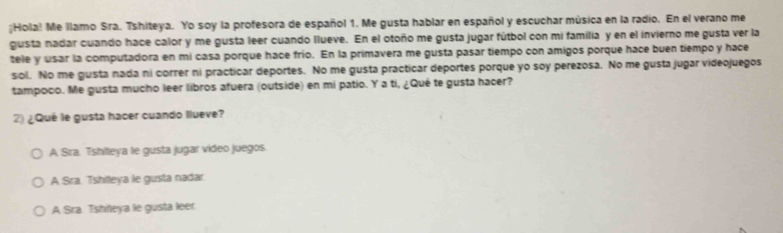 ¡Hola! Me llamo Sra. Tshiteya. Yo soy la profesora de español 1. Me gusta hablar en español y escuchar música en la radio. En el verano me
gusta nadar cuando hace calor y me gusta leer cuando llueve. En el otoño me gusta jugar fútbol con mi familia y en el invierno me gusta ver la
tele y usar la computadora en mi casa porque hace frío. En la primavera me gusta pasar tiempo con amigos porque hace buen tiempo y hace
sol. No me gusta nada ni correr ni practicar deportes. No me gusta practicar deportes porque yo soy perezosa. No me gusta jugar videojuegos
tampoco. Me gusta mucho leer libros afuera (outside) en mi patio. Y a ti, ¿Qué te gusta hacer?
2) ¿Qué le gusta hacer cuando llueve?
A Sra. Tshlleya le gusta jugar video juegos.
A Sra. Tshilteya le gusta nadar.
:A Sra. Tshiteya le gusta leer.