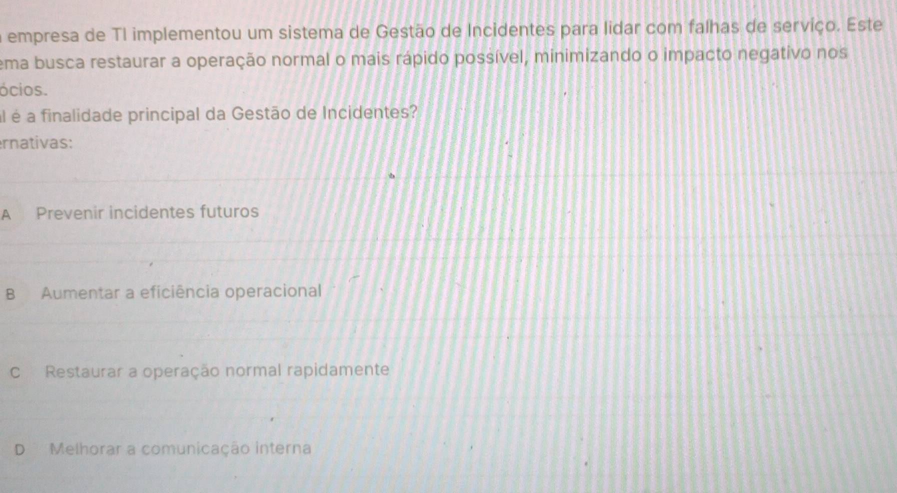 a empresa de TI implementou um sistema de Gestão de Incidentes para lidar com falhas de servíço. Este
ema busca restaurar a operação normal o mais rápido possível, minimizando o impacto negativo nos
ócios.
al é a finalidade principal da Gestão de Incidentes?
ernativas:
A Prevenir incidentes futuros
B Aumentar a eficiência operacional
C Restaurar a operação normal rapidamente
D Melhorar a comunicação interna