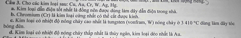 ư dan điệh, dan nhệt , ảnh kim, khôi lượng Hếng. 
Cầu 3. Cho các kim loại sau: Cu, Au, Cr, W. Ag, Hg. 
a. Kim loại dẫn điện tốt nhất là đồng nên được dùng làm dây dẫn điện trong nhà. 
b. Chromium (Cr) là kim loại cứng nhất có thể cắt được kính. 
c. Kim loại có nhiệt độ nóng chảy cao nhất là tungsten (vonfram, W) nóng chảy ở 3410°C dùng làm dây tóc 
bóng đèn. 
d. Kim loại có nhiệt độ nóng chảy thấp nhất là thủy ngân, kim loại dẻo nhất là Au.