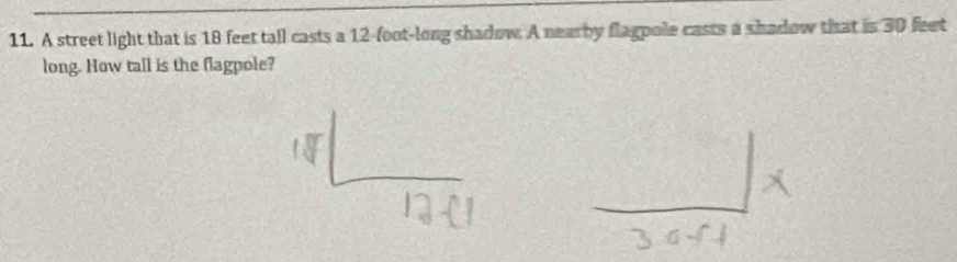 A street light that is 18 feet tall casts a 12-foot -long shadow. A nearby flagpole casts a shadow that is 30 feet
long. How tall is the flagpole?