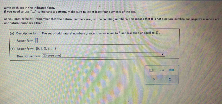 Write each set in the indicated form. 
If you need to use "..." to indicate a pattern, make sure to list at least four elements of the set. 
As you answer below, remember that the natural numbers are just the counting numbers. This means that () is not a natural number, and negative numbers are 
not natural numbers either. 
(a) Descriptive form: The set of odd natural numbers greater than or equal to 5 and less than or equal to 11. 
Roster form: 
(b) Roster form:  6,7,8,9,...
Descriptive form: (Choose one) 
(□) … 
× 5