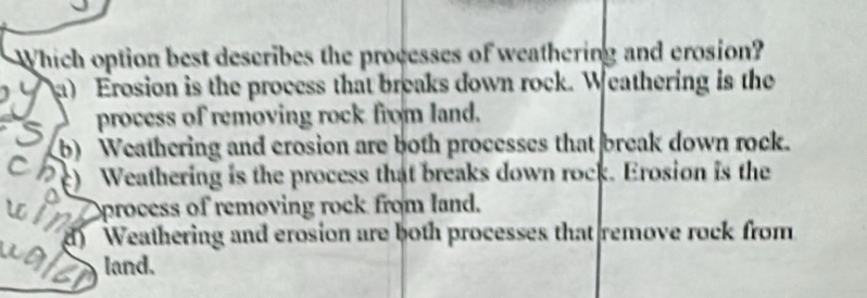 Which option best describes the processes of weathering and erosion?
a) Erosion is the process that breaks down rock. Weathering is the
process of removing rock from land.
b) Weathering and crosion are both processes that break down rock.
( c) Weathering is the process that breaks down rock. Erosion is the
Oprocess of removing rock from land.
d) Weathering and erosion are both processes that remove rock from
land.