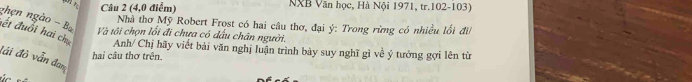 (4,0 điểm) NXB Văn học, Hà Nội 1971, tr. 102-103) 
ghẹn ngào - Ba 
Nhà thơ Mỹ Robert Frost có hai câu thơ, đại ý : Trong rừng có nhiều lối đi/ 
Và tôi chọn lối đi chưa có dấu chân người. 
đết đuổi hai chụ Anh/ Chị hãy viết bài văn nghị luận trình bày suy nghĩ gì về ý tưởng gợi lên từ 
hai câu thơ trên. 
đái đò vẫn đam