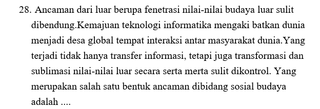 Ancaman dari luar berupa fenetrasi nilai-nilai budaya luar sulit 
dibendung.Kemajuan teknologi informatika mengaki batkan dunia 
menjadi desa global tempat interaksi antar masyarakat dunia.Yang 
terjadi tidak hanya transfer informasi, tetapi juga transformasi dan 
sublimasi nilai-nilai luar secara serta merta sulit dikontrol. Yang 
merupakan salah satu bentuk ancaman dibidang sosial budaya 
adalah ....