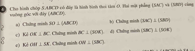 Cho hình chóp S. ABCD có đáy là hình bình thoi tâm O. Hai mặt phẳng (SAC) và (SBD) cùng
vuông góc với đáy (ABCD).
a) Chứng minh SO⊥ (ABCD) b) Chứng minh (SAC)⊥ (SBD)
c) Kẻ OK⊥ BC Chứng minh BC⊥ (SOK). d) Chứng minh (SBC)⊥ (SOK)
e) Kẻ OH⊥ SK. Chứng minh OH⊥ (SBC). 
CA_ 