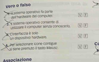 Vero o falso
' sistema operativo fa parte
dell hardware del computer. V F
sistema operativo consente di V F
utilizzare il computer senza conoscerio.
t ' 'L'interfaccia é solo
un dispositivo hardware. V
Per selezionare icone contigue C
sí tiene premuto il tasto Maiusc. 15
Associazione