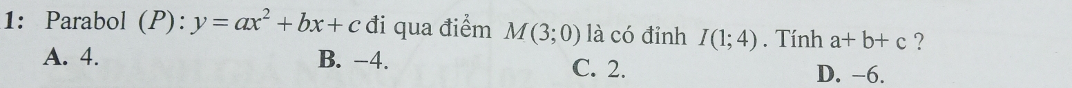 1: Parabol (P): y=ax^2+bx+c đi qua điểm M(3;0) là có đỉnh I(1;4). Tính a+b+c ?
A. 4. B. -4. C. 2.
D. -6.