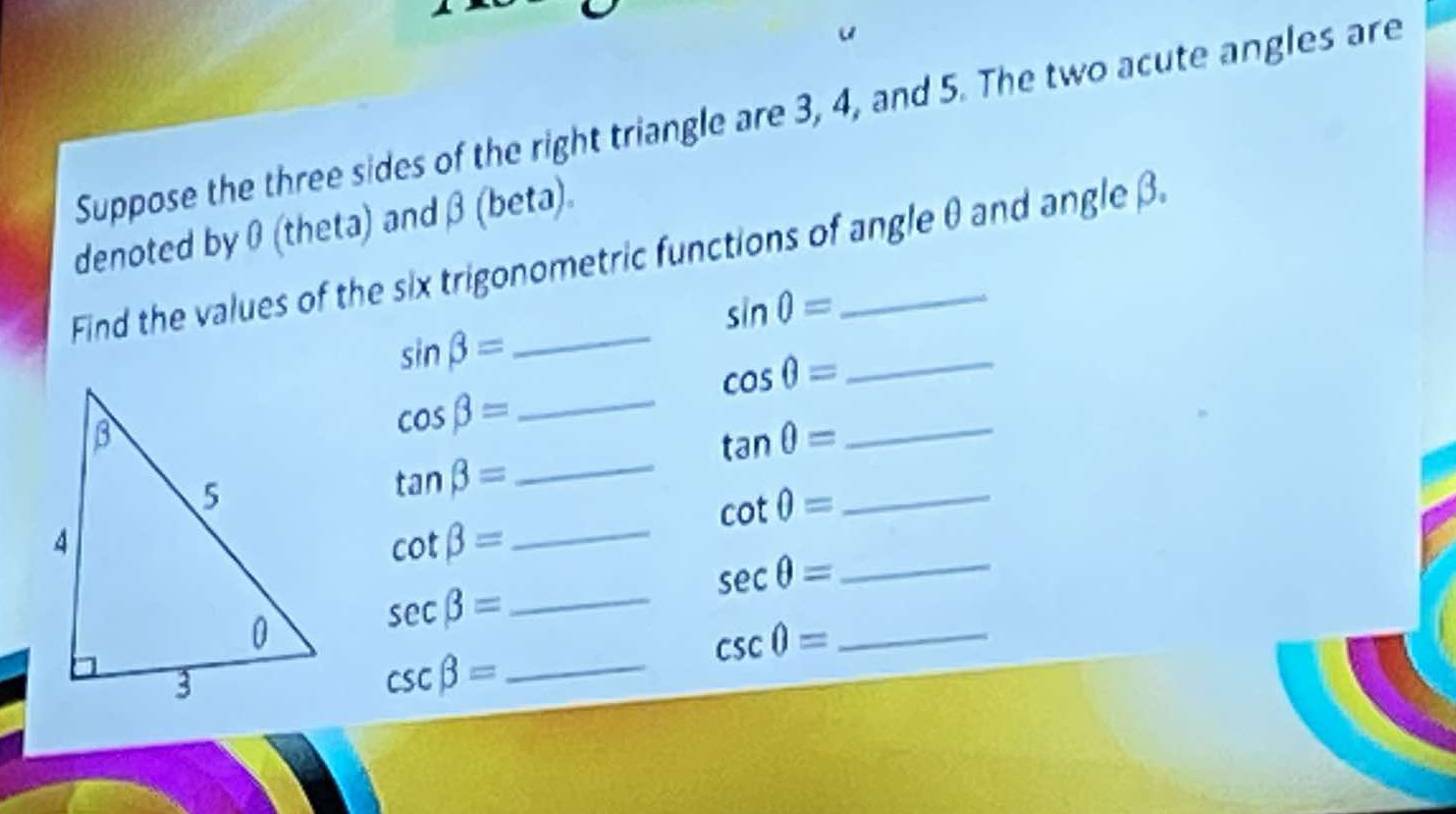 Suppose the three sides of the right triangle are 3, 4, and 5. The two acute angles are 
denoted by 0 (theta) and β (beta). 
Find the values of the six trigonometric functions of angle θ and angleβ.
sin 0=
sin beta =
cos θ = _ 
_ cos beta =
tan θ =
_
tan beta =
_ 
_ cot θ =
cot beta = _ 
_ sec θ =
sec beta = _
csc 0= _
csc beta = _