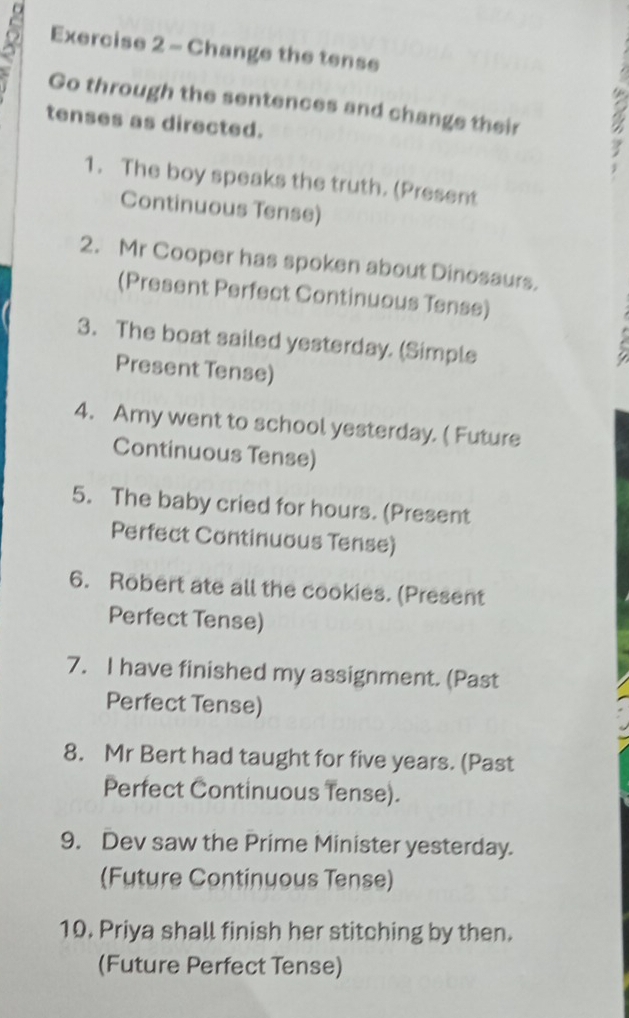 Change the tense 
Go through the sentences and change their 
tenses as directed. 
1. The boy speaks the truth. (Present 
Continuous Tense) 
2. Mr Cooper has spoken about Dinosaurs. 
(Present Perfect Continuous Tense) 
3. The boat sailed yesterday. (Simple 
Present Tense) 
4. Amy went to school yesterday. ( Future 
Continuous Tense) 
5. The baby cried for hours. (Present 
Perfect Continuous Tense) 
6. Robert ate all the cookies. (Present 
Perfect Tense) 
7. I have finished my assignment. (Past 
Perfect Tense) 
8. Mr Bert had taught for five years. (Past 
Perfect Continuous Tense). 
9. Dev saw the Prime Minister yesterday. 
(Future Continuous Tense) 
10. Priya shall finish her stitching by then. 
(Future Perfect Tense)