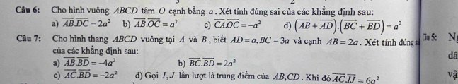 Cho hình vuông ABCD tâm O cạnh bằng a. Xét tính đúng sai của các khẳng định sau:
a) overline AB.overline DC=2a^2 b) overline AB.overline OC=a^2 c) overline CA.overline OC=-a^2 d) (overline AB+overline AD).(overline BC+overline BD)=a^2
Câu 7: Cho hình thang ABCD vuông tại A và B , biết AD=a, BC=3a và cạnh AB=2a. Xét tính đúng sĩ Ciu 5: N;
của các khẳng định sau:
dâ
a) overline AB.overline BD=-4a^2 b) overline BC.overline BD=2a^2
c) overline AC.overline BD=-2a^2 d) Gọi I,J lần lượt là trung điểm của AB, CD. Khi đó overline ACoverline IJ=6a^2 vậ