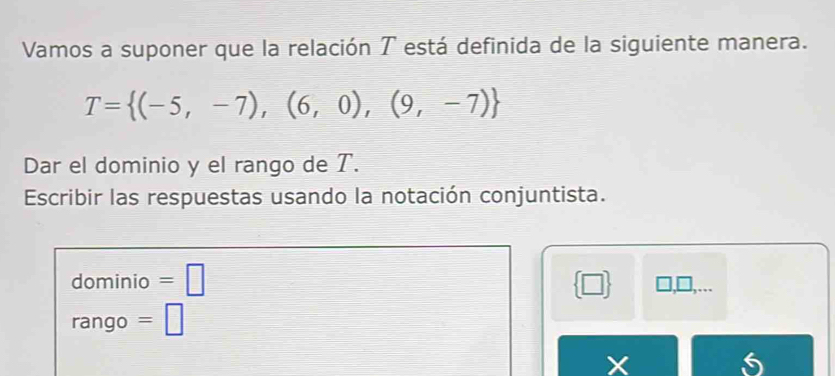 Vamos a suponer que la relación T está definida de la siguiente manera.
T= (-5,-7),(6,0),(9,-7)
Dar el dominio y el rango de T. 
Escribir las respuestas usando la notación conjuntista. 
dominio =□  □  □,... 
rango =□
X