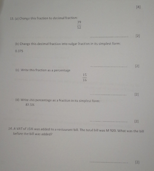 [4] 
13. (a) Change this fraction to decimal fraction:
 39/52 
_ 
[2] 
(b) Change this decimal fraction into vulgar fraction in its simplest form:
0.375
_ 
[2] 
(c) Write this fraction as a percentage
 15/16 
_ 
[2] 
(d) Write this percentage as a fraction in its simplest form:
87.5%
_ 
[2] 
14. A VAT of 15% was added to a restaurant bill. The total bill was M 920. What was the bill 
before the bill was added? 
_ 
[2]