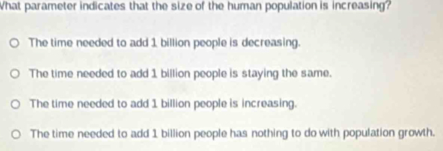 What parameter indicates that the size of the human population is increasing?
The time needed to add 1 billion people is decreasing.
The time needed to add 1 billion people is staying the same.
The time needed to add 1 billion people is increasing.
The time needed to add 1 billion people has nothing to do with population growth.