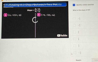 Finding Pi Ne gwtn t she e B e wed Pr er a foints MULTIPLE-CHOICE QUESTION
Slope = frac y_2-y_1x_2-x_1 What is the slope of #4?
4 (12,-2)(4,-8) 5 (-15,-1)(5,-16)
- 4/3 
- 8/5 
 4/3 
Youlube
 5/8 
 3/4 
- 3/4 
Rewatch Subn