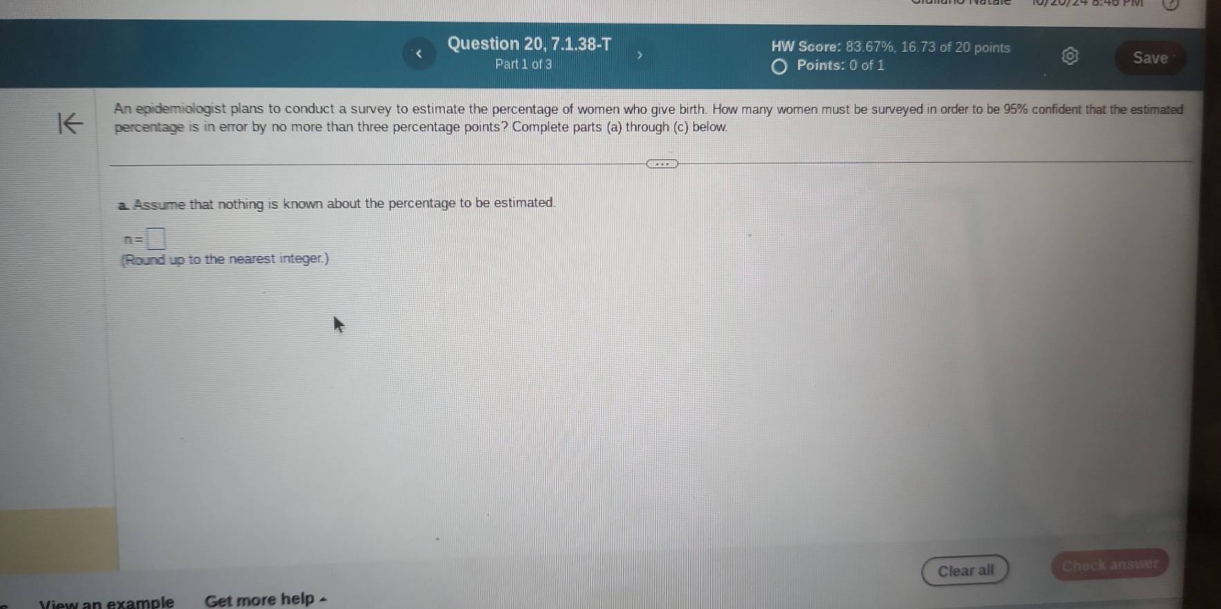 Question 20, 7.1.38-T HW Score: 83.67%, 16.73 of 20 points 
Part 1 of 3 Points: 0 of 1 
Save 
An epidemiologist plans to conduct a survey to estimate the percentage of women who give birth. How many women must be surveyed in order to be 95% confident that the estimated 
percentage is in error by no more than three percentage points? Complete parts (a) through (c) below. 
a Assume that nothing is known about the percentage to be estimated.
n=□
(Round up to the nearest integer.) 
Clear all Check answer 
View an example Get more help -