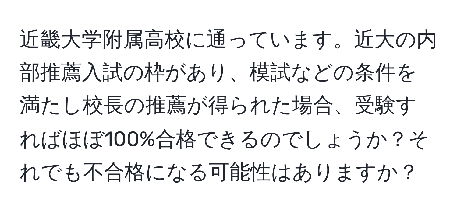 近畿大学附属高校に通っています。近大の内部推薦入試の枠があり、模試などの条件を満たし校長の推薦が得られた場合、受験すればほぼ100%合格できるのでしょうか？それでも不合格になる可能性はありますか？