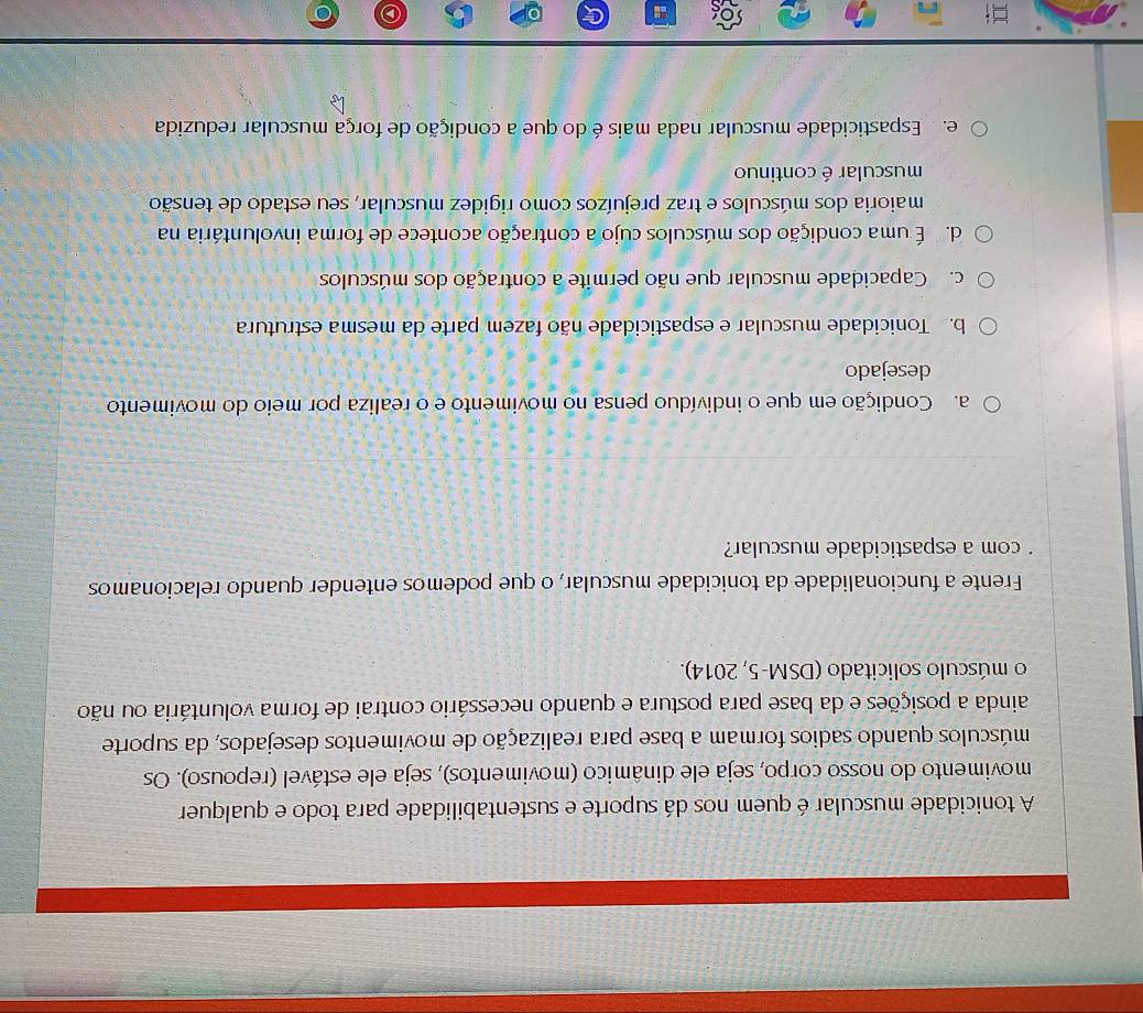 A tonicidade muscular é quem nos dá suporte e sustentabilidade para todo e qualquer
movimento do nosso corpo, seja ele dinâmico (movimentos), seja ele estável (repouso). Os
músculos quando sadios formam a base para realização de movimentos desejados, da suporte
ainda a posições e da base para postura e quando necessário contrai de forma voluntária ou não
o músculo solicitado (DSM-5, 2014).
Frente a funcionalidade da tonicidade muscular, o que podemos entender quando relacionamos
com a espasticidade muscular?
a. Condição em que o indivíduo pensa no movimento e o realiza por meio do movimento
desejado
b. Tonicidade muscular e espasticidade não fazem parte da mesma estrutura
c. Capacidade muscular que não permite a contração dos músculos
d. É uma condição dos músculos cujo a contração acontece de forma involuntária na
maioria dos músculos e traz prejuízos como rigidez muscular, seu estado de tensão
muscular é continuo
e. Espasticidade muscular nada mais é do que a condição de força muscular reduzida
