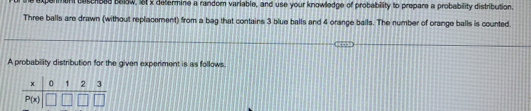 xpermen cescroee saow, st x defermine a random variable, and use your knowledge of probability to prepare a probability distribution
Three balls are drawn (without replacement) from a bag that contains 3 blue balls and 4 orange balls. The number of orange balls is counted
A probability distribution for the given experiment is as follows.
