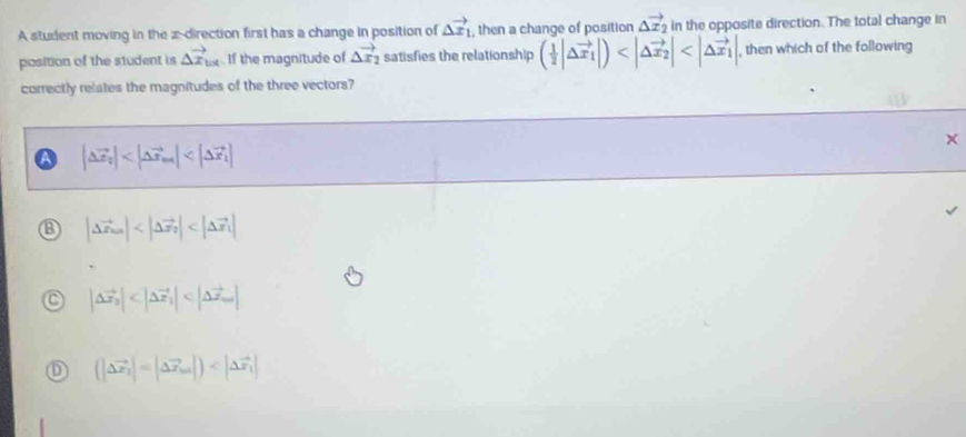 A student moving in the z -direction first has a change in position of △ vector x_1 , then a change of position △ vector x_2 in the opposite direction. The total change in
position of the student is △ vector x_bx If the magnitude of △ vector x_2 satisfies the relationship ( 1/2 |△ vector x_1|) , , then which of the following
correctly relates the magnitudes of the three vectors?
A |△ vector x_2|
B |Delta vector x_10|
|△ vector x_2|
(|Delta vector x_2|=|Delta vector x_1|)