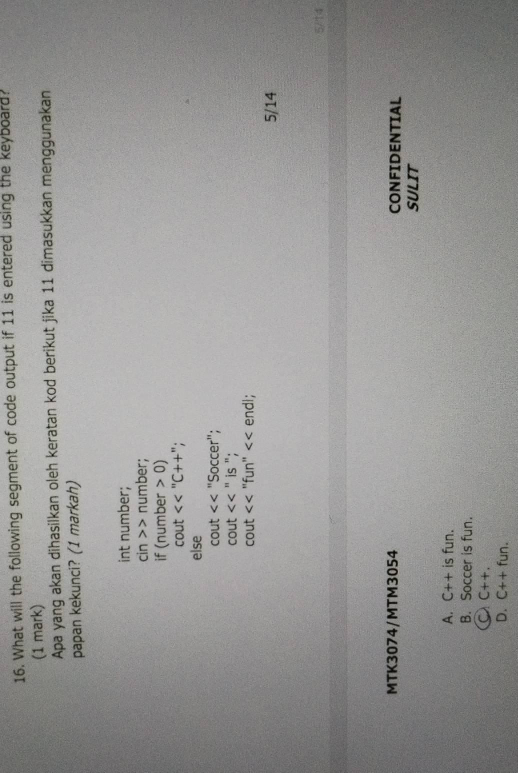 What will the following segment of code output if 11 is entered using the keyboard.
(1 mark)
Apa yang akan dihasilkan oleh keratan kod berikut jika 11 dimasukkan menggunakan
papan kekunci? (1 markah)
int number;
cin>>> number;
if l_1 hum ber>0)
cout <<^nC++''
else
cout "Soccer";
cout^(31) is ";
cout <<' 'f In'' endl;
5/14
5/14
MTK3074/MTM3054 CONFIDENTIAL
SULIT
A. C++ is fun.
B. Soccer is fun.
a C++. 
D. C++fun.
