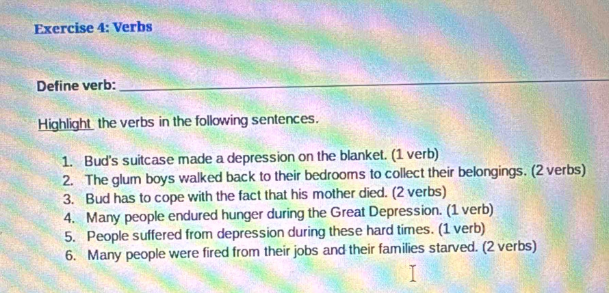 Verbs 
Define verb: 
_ 
_ 
Highlight the verbs in the following sentences. 
1. Bud's suitcase made a depression on the blanket. (1 verb) 
2. The glum boys walked back to their bedrooms to collect their belongings. (2 verbs) 
3. Bud has to cope with the fact that his mother died. (2 verbs) 
4. Many people endured hunger during the Great Depression. (1 verb) 
5. People suffered from depression during these hard times. (1 verb) 
6. Many people were fired from their jobs and their families starved. (2 verbs)