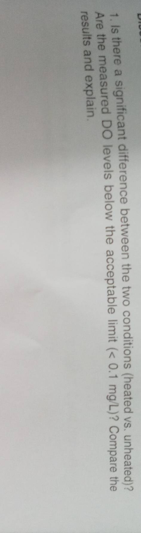 Is there a significant difference between the two conditions (heated vs. unheated)? 
Are the measured DO levels below the acceptable limit (<0.1mg/L) ? Compare the 
results and explain.