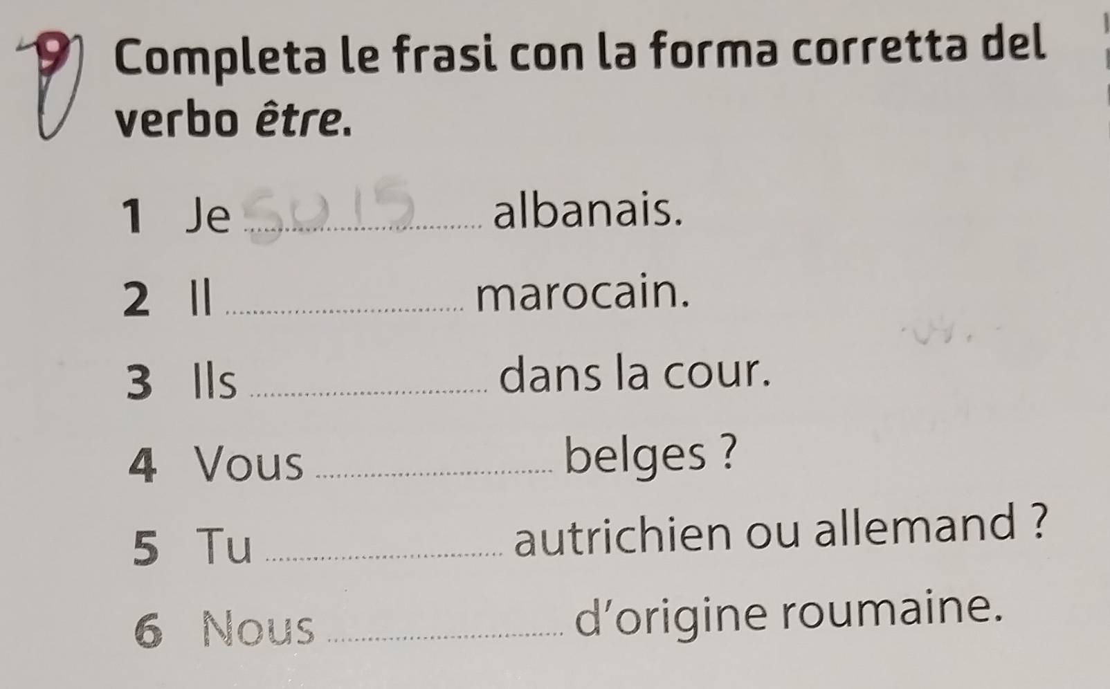 Completa le frasi con la forma corretta del 
verbo être. 
1 Je _albanais. 
2 Ⅱ _marocain. 
3 Ils _dans la cour. 
4 Vous _belges ? 
5 Tu _autrichien ou allemand ? 
6 Nous _d’origine roumaine.