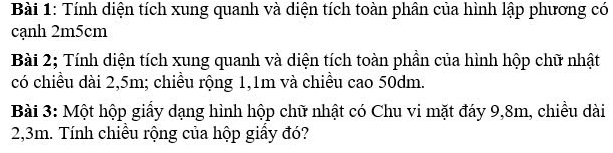 Tính diện tích xung quanh và diện tích toàn phân của hình lập phương có 
cạnh 2m5cm
Bài 2; Tính diện tích xung quanh và diện tích toàn phần của hình hộp chữ nhật 
có chiều dài 2,5m; chiều rộng 1,1m và chiều cao 50dm. 
Bài 3: Một hộp giấy dạng hình hộp chữ nhật có Chu vi mặt đáy 9,8m, chiều dài
2,3m. Tính chiều rộng của hộp giấy đó?