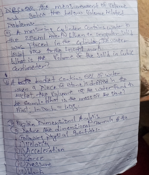 Diecuse the measaveronend of volume
and golve the below Colume relafed
problems.
②A measuring Cylinder Contains wake to
the 2som/ mar alhen an irrgular solid
was placed in the clinder, the water
level rose to the 4comt mark.
What is the Volume of the solid in Cubic
Centimeter?
A buckef contains 58L of water.
when a piect of stone is dropped in the
bucket, the volume of lhe conter found t
be Gom1. What is the moss of the Stint?
tirt: 1-0mL=1.0g
③ Explain Ximensiond Anglysis
Cai duce lhe dimensiona For nule of the
Following physical quan tities.
(iscelocity
LiAcceleration
(n) Sorce
Cpressure
(c blork