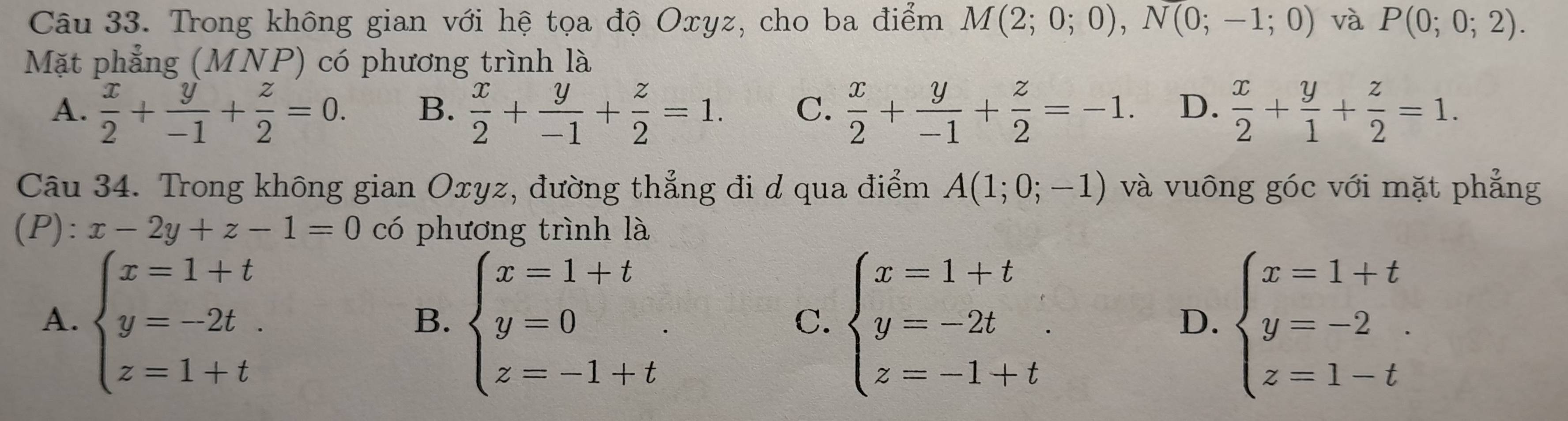 Trong không gian với hệ tọa độ Oxyz, cho ba điểm M(2;0;0), N(0;-1;0) và P(0;0;2). 
Mặt phẳng (MNP) có phương trình là
A.  x/2 + y/-1 + z/2 =0. B.  x/2 + y/-1 + z/2 =1. C.  x/2 + y/-1 + z/2 =-1. D.  x/2 + y/1 + z/2 =1. 
Câu 34. Trong không gian Oxyz, đường thẳng đi d qua điểm A(1;0;-1) và vuông góc với mặt phẳng
(P): x-2y+z-1=0 có phương trình là
A. beginarrayl x=1+t y=-2t. z=1+tendarray. beginarrayl x=1+t y=0 z=-1+tendarray.. beginarrayl x=1+t y=-2t z=-1+tendarray.. beginarrayl x=1+t y=-2 z=1-tendarray.
B.
C.
D.