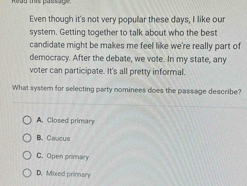 Read this passage:
Even though it's not very popular these days, I like our
system. Getting together to talk about who the best
candidate might be makes me feel like we're really part of
democracy. After the debate, we vote. In my state, any
voter can participate. It's all pretty informal.
What system for selecting party nominees does the passage describe?
A. Closed primary
B. Caucus
C. Open primary
D. Mixed primary