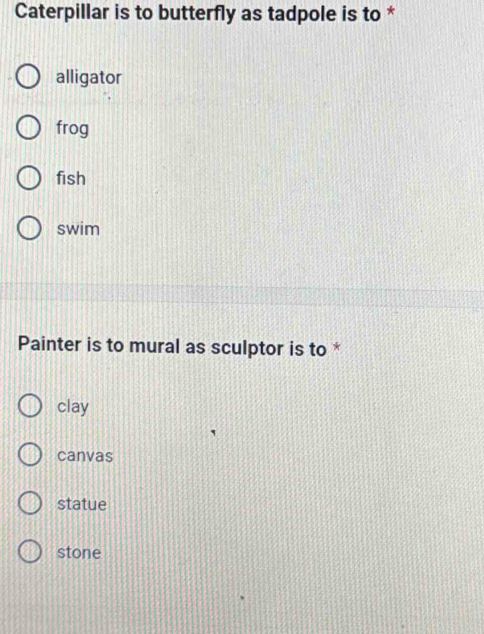 Caterpillar is to butterfly as tadpole is to *
alligator
frog
fish
swim
Painter is to mural as sculptor is to *
clay
canvas
statue
stone