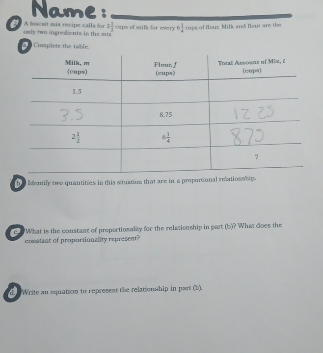 Name :
20 A biscuit mix recipe calls for 2 1/2 cups of milk for every 6 1/4 cups of flour. Milk and flour are the
only two ingredients in the mix.
a Complete the table.
b e Identify two quantities in this situation that are in a proportional relationship.
c.  What is the constant of proportionality for the relationship in part (b)? What does the
constant of proportionality represent?
d. Write an equation to represent the relationship in part (b).