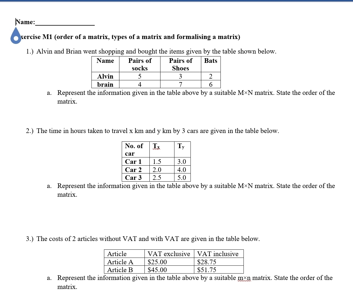 Name:_
xercise M1 (order of a matrix, types of a matrix and formalising a matrix)
1.) Alvin and Brian went shopping and bought the items given by the table shown below.
a. Represent the information given in the table above by a suitable M* M N matrix. State the order of the
matrix.
2.) The time in hours taken to travel x km and y km by 3 cars are given in the table below.
a. Represent the information given in the table above by a suitable M* N matrix. State the order of the
matrix.
3.) The costs of 2 articles without VAT and with VAT are given in the table below.
a. Represent the information given in the table above by a suitable m×n matrix. State the order of the
matrix.