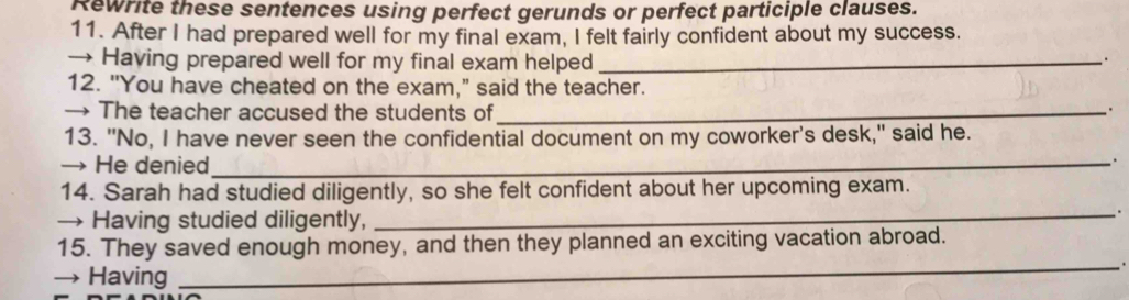 Rewrite these sentences using perfect gerunds or perfect participle clauses. 
11. After I had prepared well for my final exam, I felt fairly confident about my success. 
→ Having prepared well for my final exam helped_ 
. 
12. "You have cheated on the exam," said the teacher. 
→ The teacher accused the students of_ 
13. "No, I have never seen the confidential document on my coworker's desk," said he. 
→ He denied_ 
14. Sarah had studied diligently, so she felt confident about her upcoming exam. 
→ Having studied diligently, 
_. 
15. They saved enough money, and then they planned an exciting vacation abroad. 
→ Having 
_.