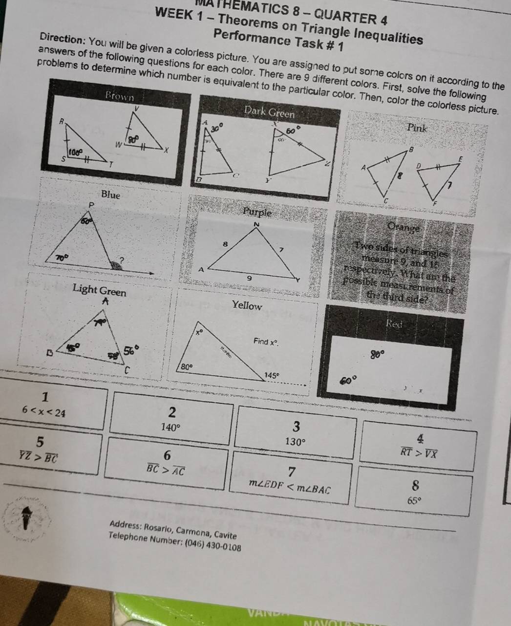 MATHEMATICS 8 - QUARTER 4
WEEK 1 - Theorems on Triangle Inequalities
Performance Task # 1
Direction: You will be given a colorless picture. You are assigned to put some colors on it according to the
answers of the following questions for each color. There are 9 different colors. First, solve the following
problems to determine which number is equivalent to the particular color. Then, color the colorless picture.
Brown
Dark Green
 
Pink
 
 
Blue
Purple
Orange
Two sides of triangles
measure 9, and 18
respectively. What are the
possible meast rements of
Light Green
the third side?
Yellow
Red
80°

60°
1
6
2
140°
3
5
130°
overline YZ>overline BC
6
 4/RT beginarrayr 4 >encloselongdiv Xendarray
overline BC>overline AC
7
m∠ EDF
8
65°
Address: Rosario, Carmona, Cavite
Telephone Number; (04) 430-0108