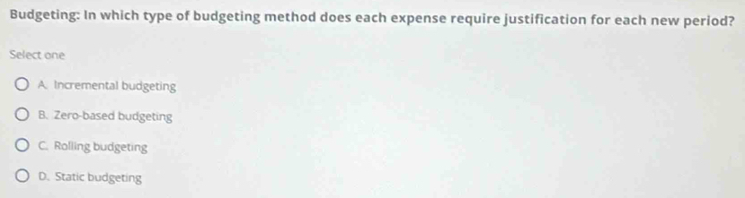 Budgeting: In which type of budgeting method does each expense require justification for each new period?
Select one
A. Incremental budgeting
B. Zero-based budgeting
C. Rolling budgeting
D. Static budgeting