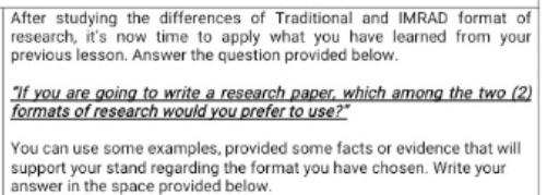 After studying the differences of Traditional and IMRAD format of 
research, it's now time to apply what you have learned from your 
previous lesson. Answer the question provided below. 
“If you are going to write a research paper, which among the two (2) 
formats of research would you prefer to use?" 
You can use some examples, provided some facts or evidence that will 
support your stand regarding the format you have chosen. Write your 
answer in the space provided below.