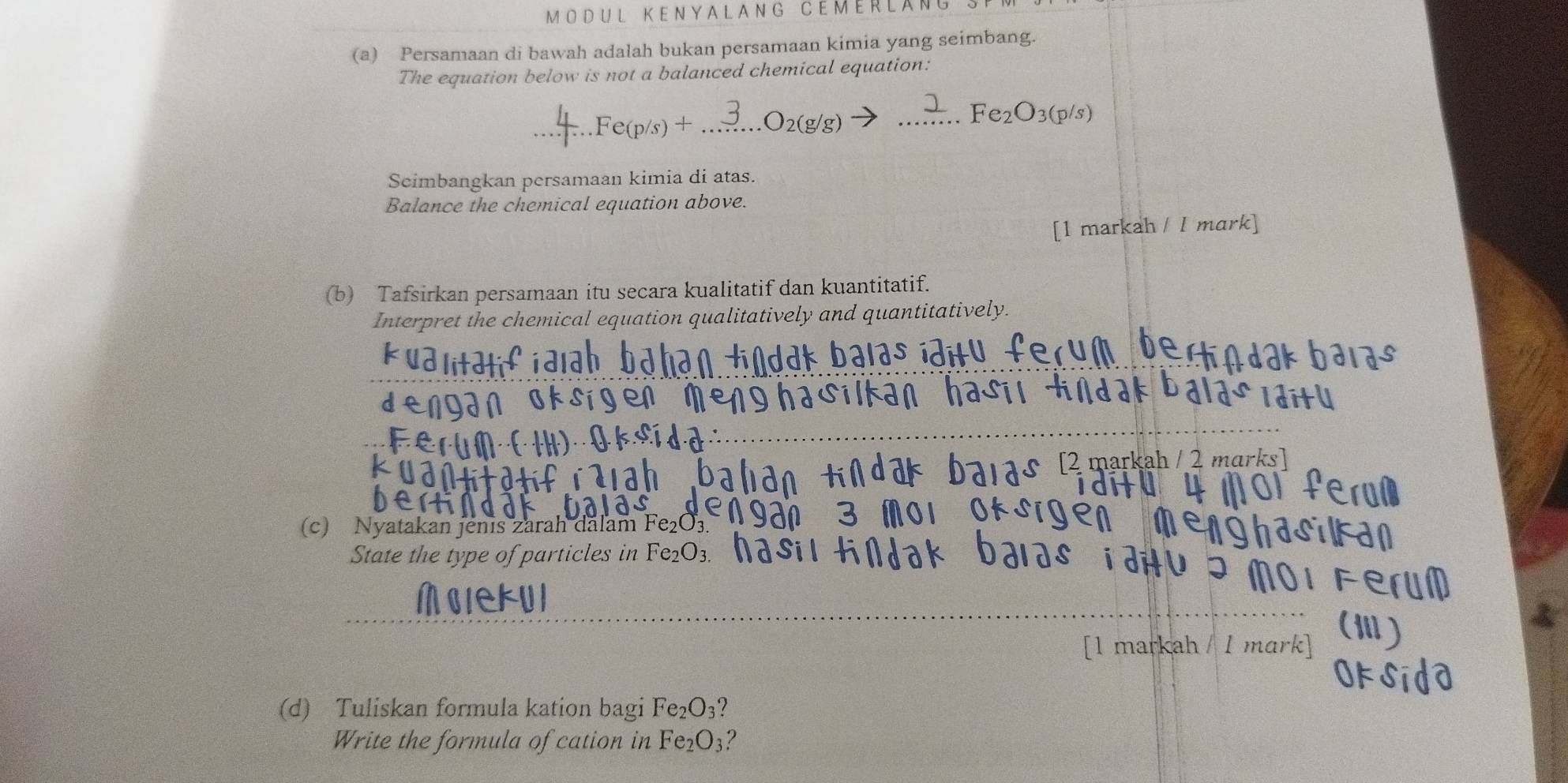 MODUL KENYALANG CEMERLANG 
(a) Persamaan di bawah adalah bukan persamaan kimia yang seimbang. 
The equation below is not a balanced chemical equation: 
_ Fe_2O_3(p/s)
_ 
_ 
Seimbangkan persamaan kimia di atas. 
Balance the chemical equation above. 
[1 markah / 1 mark] 
(b) Tafsirkan persamaan itu secara kualitatif dan kuantitatif. 
Interpret the chemical equation qualitatively and quantitatively. 
2 markah / 2 marks 
(c) Nyatakan jenis zarah dalam Fe U3
State the type of particles in Fe2O3. 
MolekUl 
[1 markah / 1 mark] 
(d) Tuliskan formula kation bagi I e_2O 3? 
Write the formula of cation in Fe_2O_3 ?