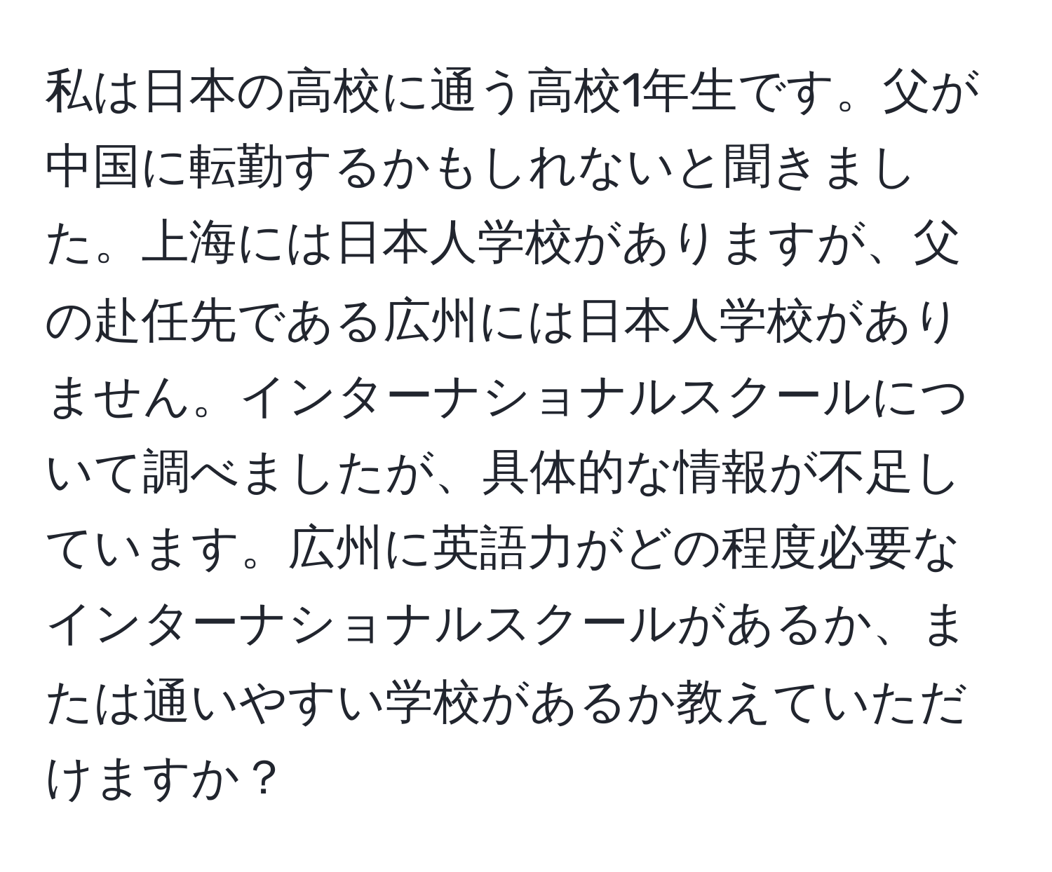 私は日本の高校に通う高校1年生です。父が中国に転勤するかもしれないと聞きました。上海には日本人学校がありますが、父の赴任先である広州には日本人学校がありません。インターナショナルスクールについて調べましたが、具体的な情報が不足しています。広州に英語力がどの程度必要なインターナショナルスクールがあるか、または通いやすい学校があるか教えていただけますか？