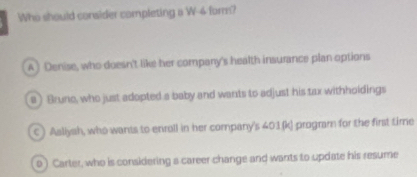 Who should consider completing a W-4 form?
A ) Denise, who doesn't like her company's health insurance plan options
a) Bruno, who just adopted a baby and wants to adjust his tax withholdings
C) Asllysh, who wants to enroll in her company's 401 (k) program for the first time
0 ) Carter, who is considering a career change and wants to update his resume