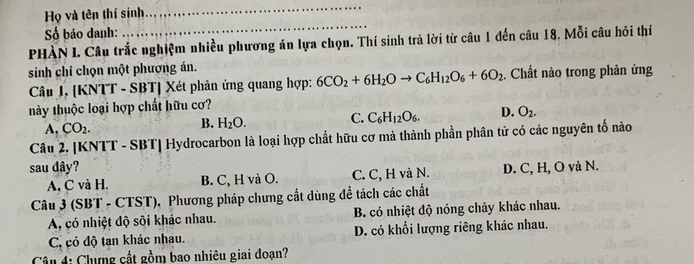 Họ và tên thí sinh
_
Số báo danh:
_
PHÀN I. Câu trắc nghiệm nhiều phương án lựa chọn. Thí sinh trả lời từ câu 1 đến câu 18, Mỗi câu hỏi thí
sinh chỉ chọn một phương án.
Câu I. [KNTT - SBT] Xét phản ứng quang hợp: 6CO_2+6H_2Oto C_6H_12O_6+6O_2. Chất nào trong phản ứng
này thuộc loại hợp chất hữu cơ?
A. CO_2.
B. H_2O.
C. C_6H_12O_6.
D. O_2. 
Câu 2. [KNTT - SBT] Hydrocarbon là loại hợp chất hữu cơ mà thành phần phân tử có các nguyên tố nào
sau dây? D. C, H, O và N.
A. C và H. B. C, H và O. C. C, H và N.
Câu 3 (SBT - CTST), Phương pháp chưng cất dùng đề tách các chất
A, có nhiệt độ sôi khác nhau. B. có nhiệt độ nóng chảy khác nhau.
C. có độ tan khác nhau. D. có khối lượng riêng khác nhau.
Cầu 4: Chưng cất gồm bao nhiêu giai đoạn?