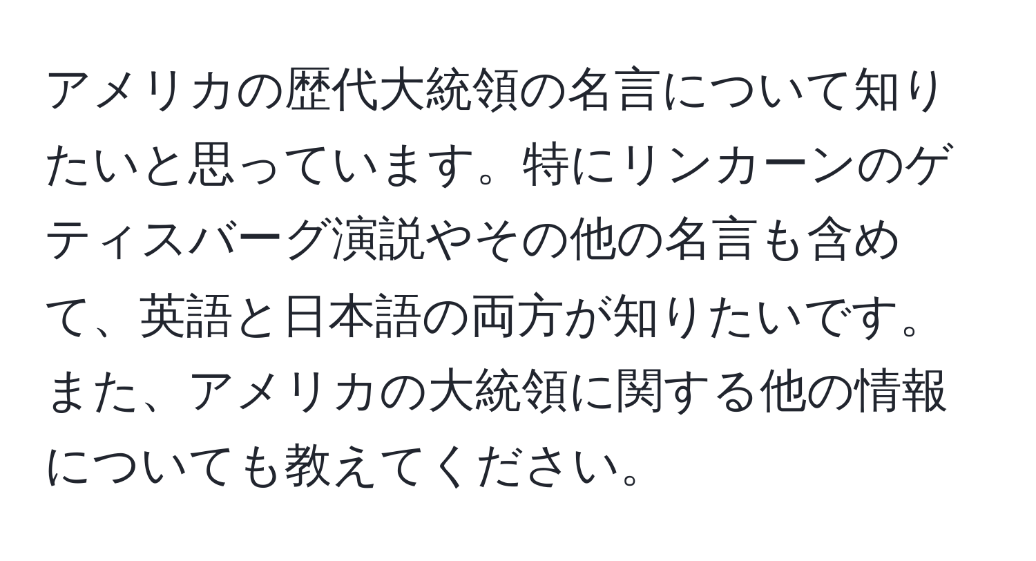 アメリカの歴代大統領の名言について知りたいと思っています。特にリンカーンのゲティスバーグ演説やその他の名言も含めて、英語と日本語の両方が知りたいです。また、アメリカの大統領に関する他の情報についても教えてください。