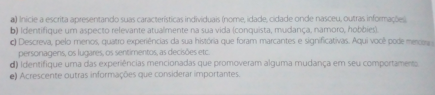 Inicie a escrita apresentando suas características individuais (nome, idade, cidade onde nasceu, outras informações 
b) Identifique um aspecto relevante atualmente na sua vida (conquista, mudança, namoro, hobbies). 
c) Descreva, pelo menos, quatro experiências da sua história que foram marcantes e significativas. Aqui você pode menciora 
personagens, os lugares, os sentimentos, as decisões etc. 
d) Identifique uma das experiências mencionadas que promoveram alguma mudança em seu comportamento. 
e) Acrescente outras informações que considerar importantes.