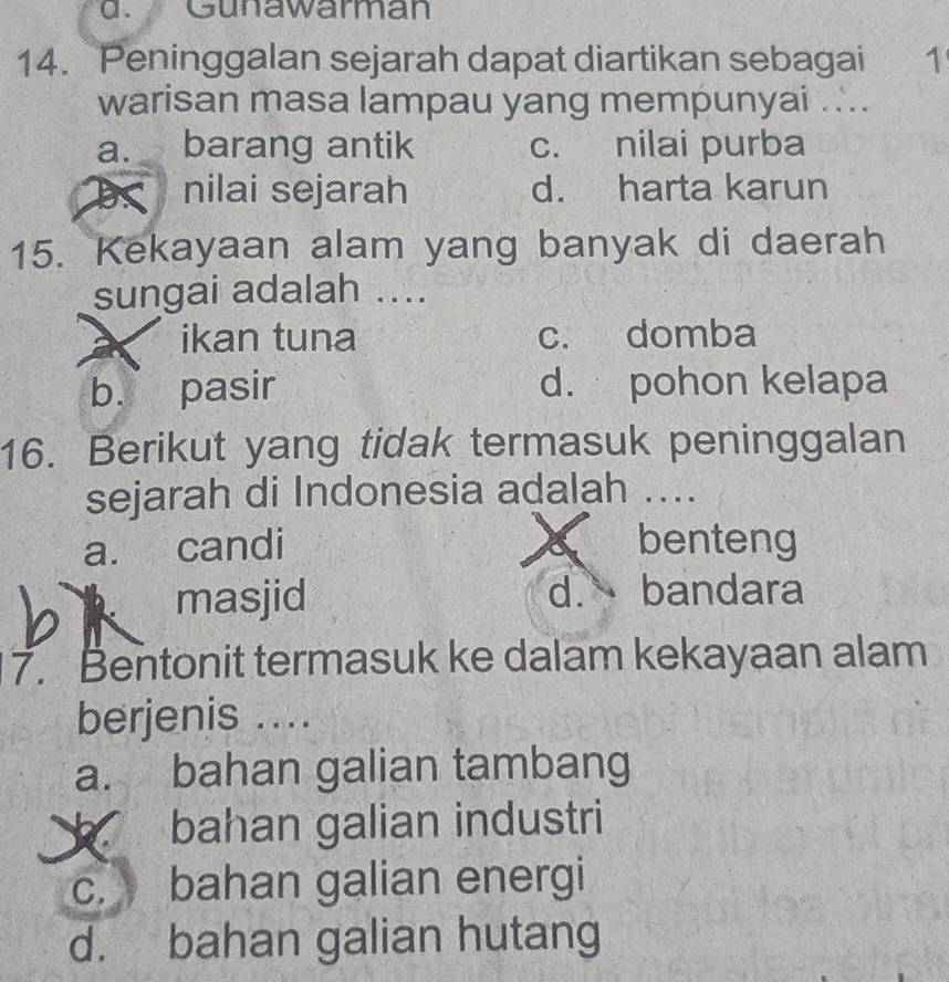 d. Gunawarman
14. Peninggalan sejarah dapat diartikan sebagai 1
warisan masa lampau yang mempunyai ....
a. barang antik c. nilai purba
B nilai sejarah d. harta karun
15. Kekayaan alam yang banyak di daerah
sungai adalah ....
ikan tuna c. domba
b. pasir d. pohon kelapa
16. Berikut yang tidak termasuk peninggalan
sejarah di Indonesia adalah ....
a. candi benteng
a
K masjid
d. bandara
7. Bentonit termasuk ke dalam kekayaan alam
berjenis ....
a. bahan galian tambang
bahan galian industri
c. bahan galian energi
d. bahan galian hutang