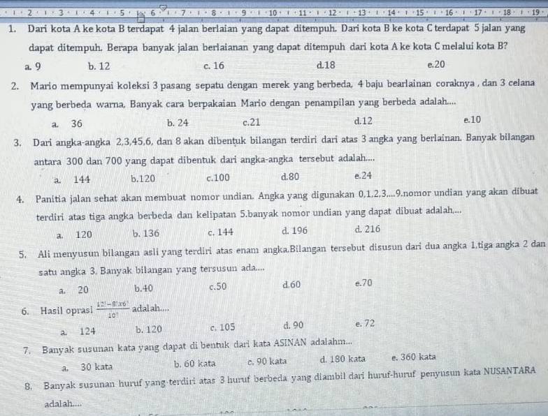 5 6 1
10 1 +17· )· 18· 1· 19
1. Dari kota A ke kota B terdapat 4 jalan berlaian yang dapat ditempuh. Dari kota B ke kota C terdapat 5 jalan yang
dapat ditempuh. Berapa banyak jalan berlaianan yang dapat ditempuh dari kota A ke kota C melalui kota B?
a. 9 b. 12 c. 16 d.18 e.20
2. Mario mempunyai koleksi 3 pasang sepatu dengan merek yang berbeda, 4 baju bearlainan coraknya , dan 3 celana
yang berbeda warna, Banyak cara berpakaian Mario dengan penampilan yang berbeda adalah....
a. 36 b. 24 c.21 d.12
e.10
3. Dari angka-angka 2,3,45,6, dan 8 akan dibentuk bilangan terdiri dari atas 3 angka yang berlainan. Banyak bilangan
antara 300 dan 700 yang dapat dibentuk dari angka-angka tersebut adalah....
a. 144 b.120 c.100 d.80 e.24
4. Panitia jalan sehat akan membuat nomor undian. Angka yang digunakan 0,1,2,3....9.nomor undian yang akan dibuat
terdiri atas tiga angka berbeda dan kelipatan 5.banyak nomor undian yang dapat dibuat adalah....
a. 120 b.136 c. 144 d.196 d. 216
5. Ali menyusun bilangan asli yang terdiri atas enam angka.Bilangan tersebut disusun dari dua angka 1,tiga angka 2 dan
satu angka 3. Banyak bilangan yang tersusun ada....
a. 20 b.40 c.50 d.60 e.70
6. Hasil oprasi  (12!-9!* 6!)/10!  adal ah....
a. 124 b.120 c. 105 d. 90 e. 72
7. Banyak susunan kata yang dapat di bentuk dari kata ASINAN adalahm...
a. 30 kata b. 60 kata c. 90 kata d. 180 kata e. 360 kata
8. Banyak susunan huruf yang-terdiri atas 3 huruf berbeda yang diambil dari huruf-huruf penyusun kata NUSANTARA
adalah....