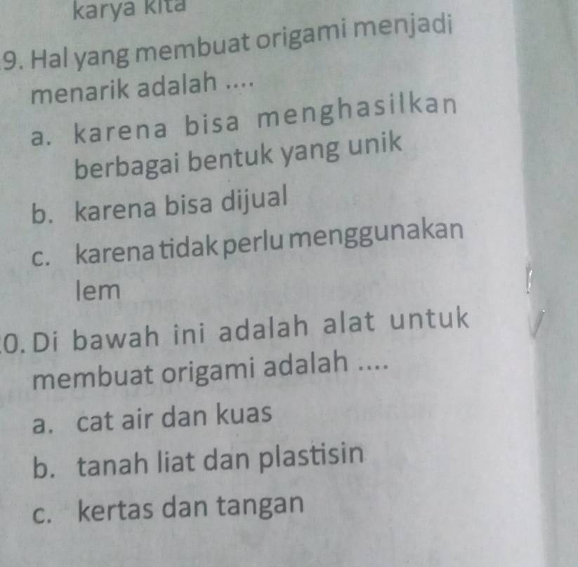 karya kita
9. Hal yang membuat origami menjadi
menarik adalah ....
a. karena bisa menghasilkan
berbagai bentuk yang unik
b. karena bisa dijual
c. karena tidak perlu menggunakan
lem
0.Di bawah ini adalah alat untuk
membuat origami adalah ....
a. cat air dan kuas
b. tanah liat dan plastisin
c. kertas dan tangan