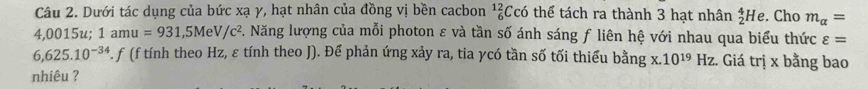 Dưới tác dụng của bức xạ γ, hạt nhân của đồng vị bền cacbon _6^((12)Cchat O) thể tách ra thành 3 hạt nhân _2^(4He . Cho m_alpha)=
4,0015u; 1amu=931,5MeV/c^2. Năng lượng của mỗi photon ε và tần số ánh sáng f liên hệ với nhau qua biểu thức varepsilon =
6,625.10^(-34) F. f (f tính theo Hz, ε tính theo J). Để phản ứng xảy ra, tia γcó tần số tối thiểu bằng x.10^(19)Hz :. Giá trị x bằng bao 
nhiêu ?