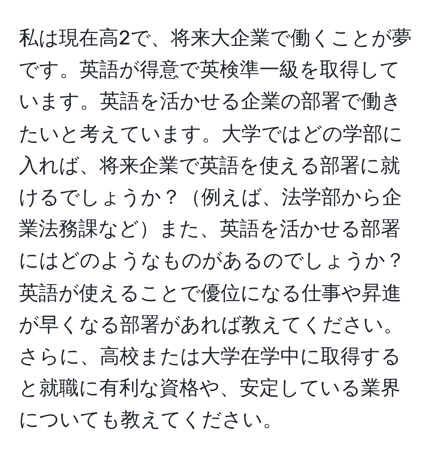 私は現在高2で、将来大企業で働くことが夢です。英語が得意で英検準一級を取得しています。英語を活かせる企業の部署で働きたいと考えています。大学ではどの学部に入れば、将来企業で英語を使える部署に就けるでしょうか？例えば、法学部から企業法務課などまた、英語を活かせる部署にはどのようなものがあるのでしょうか？英語が使えることで優位になる仕事や昇進が早くなる部署があれば教えてください。さらに、高校または大学在学中に取得すると就職に有利な資格や、安定している業界についても教えてください。