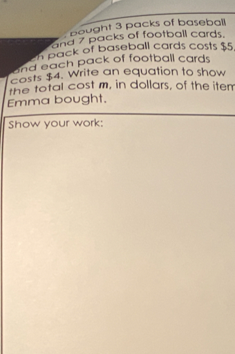 bought 3 packs of baseball 
and 7 packs of football cards. 
n pack of baseball cards costs $5
and each pack of football cards 
costs $4. Write an equation to show 
the total cost m, in dollars, of the item 
Emma bought. 
Show your work: